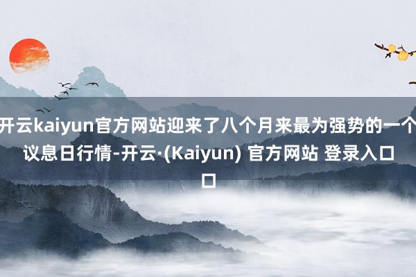 开云kaiyun官方网站迎来了八个月来最为强势的一个议息日行情-开云·(Kaiyun) 官方网站 登录入口