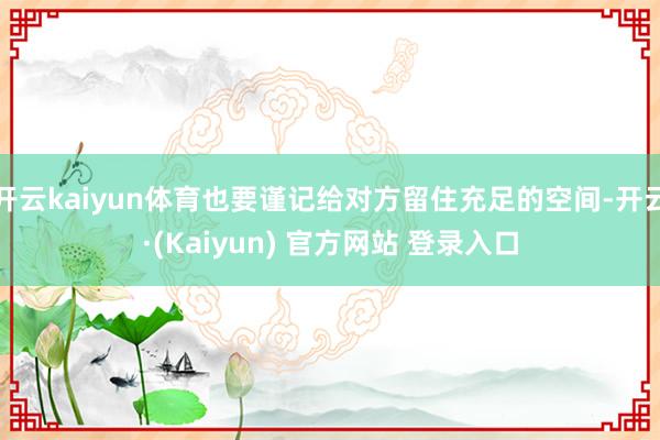 开云kaiyun体育也要谨记给对方留住充足的空间-开云·(Kaiyun) 官方网站 登录入口