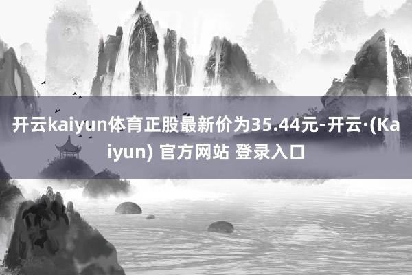 开云kaiyun体育正股最新价为35.44元-开云·(Kaiyun) 官方网站 登录入口