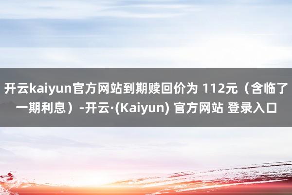 开云kaiyun官方网站到期赎回价为 112元（含临了一期利息）-开云·(Kaiyun) 官方网站 登录入口