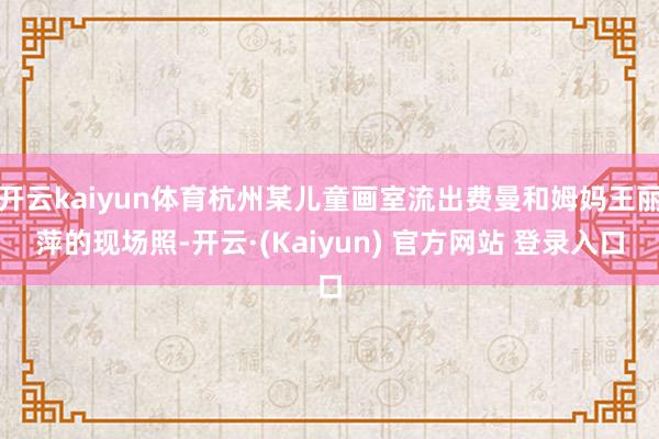 开云kaiyun体育杭州某儿童画室流出费曼和姆妈王丽萍的现场照-开云·(Kaiyun) 官方网站 登录入口
