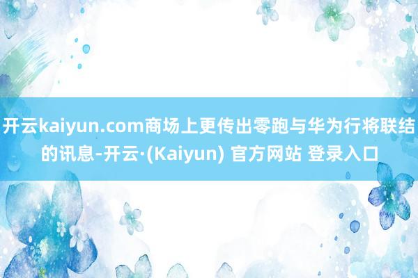 开云kaiyun.com商场上更传出零跑与华为行将联结的讯息-开云·(Kaiyun) 官方网站 登录入口