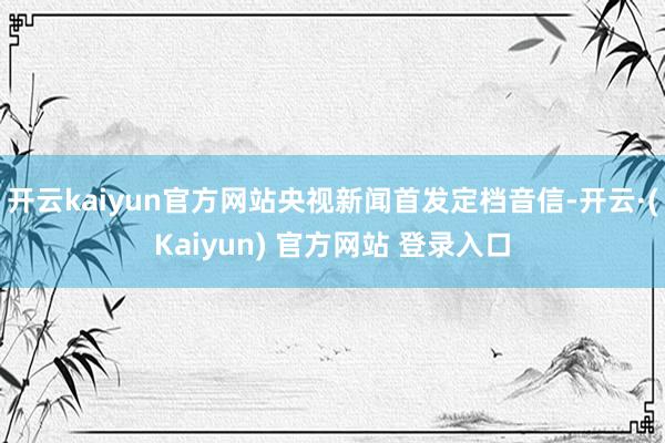 开云kaiyun官方网站央视新闻首发定档音信-开云·(Kaiyun) 官方网站 登录入口