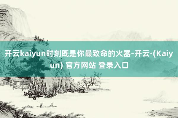 开云kaiyun时刻既是你最致命的火器-开云·(Kaiyun) 官方网站 登录入口