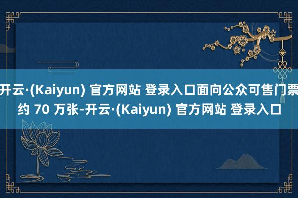 开云·(Kaiyun) 官方网站 登录入口面向公众可售门票约 70 万张-开云·(Kaiyun) 官方网站 登录入口