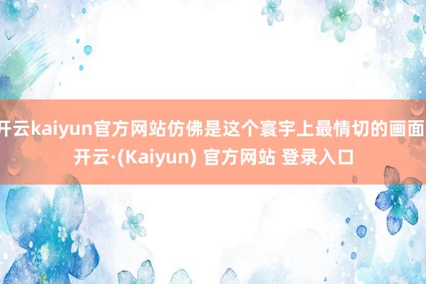 开云kaiyun官方网站仿佛是这个寰宇上最情切的画面-开云·(Kaiyun) 官方网站 登录入口