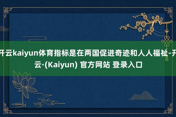 开云kaiyun体育指标是在两国促进奇迹和人人福祉-开云·(Kaiyun) 官方网站 登录入口