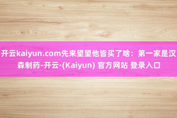开云kaiyun.com先来望望他皆买了啥：第一家是汉森制药-开云·(Kaiyun) 官方网站 登录入口