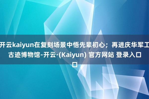 开云kaiyun在复刻场景中悟先辈初心；再进庆华军工古迹博物馆-开云·(Kaiyun) 官方网站 登录入口