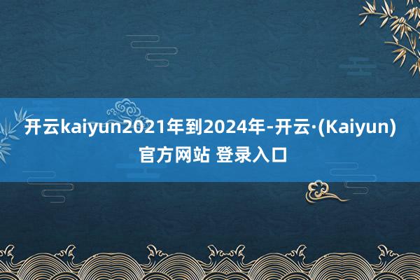 开云kaiyun2021年到2024年-开云·(Kaiyun) 官方网站 登录入口