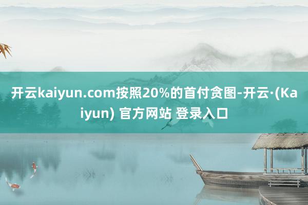 开云kaiyun.com按照20%的首付贪图-开云·(Kaiyun) 官方网站 登录入口