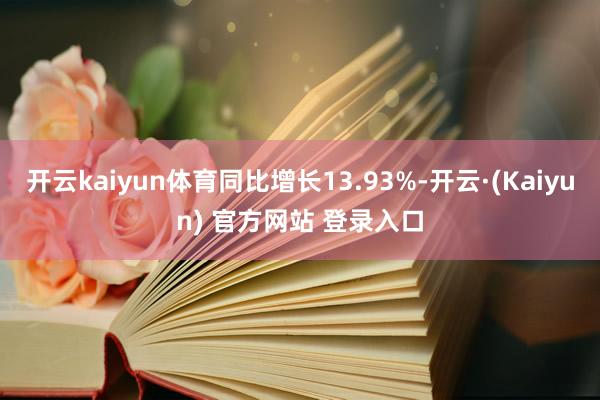 开云kaiyun体育同比增长13.93%-开云·(Kaiyun) 官方网站 登录入口