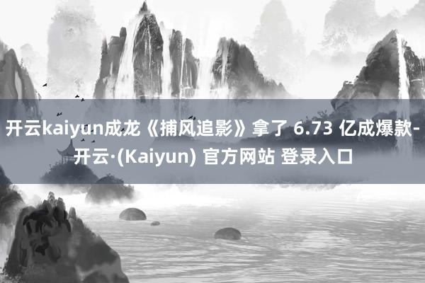 开云kaiyun成龙《捕风追影》拿了 6.73 亿成爆款-开云·(Kaiyun) 官方网站 登录入口