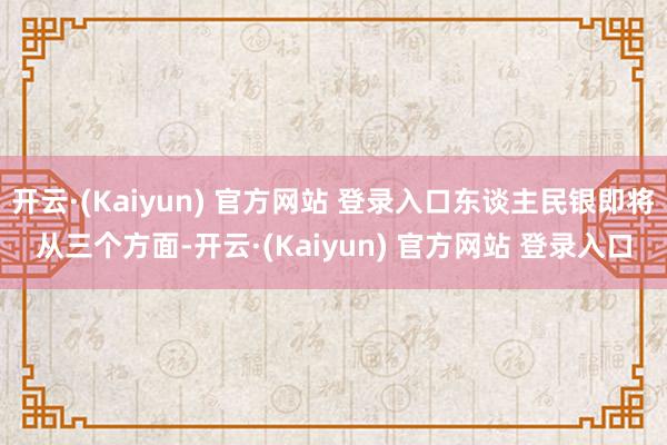 开云·(Kaiyun) 官方网站 登录入口东谈主民银即将从三个方面-开云·(Kaiyun) 官方网站 登录入口
