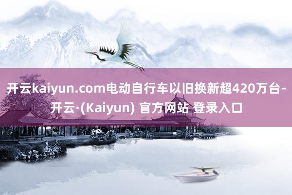 开云kaiyun.com电动自行车以旧换新超420万台-开云·(Kaiyun) 官方网站 登录入口