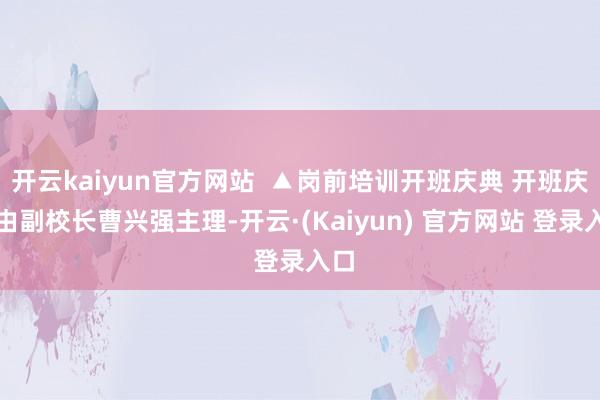 开云kaiyun官方网站  ▲岗前培训开班庆典 开班庆典由副校长曹兴强主理-开云·(Kaiyun) 官方网站 登录入口