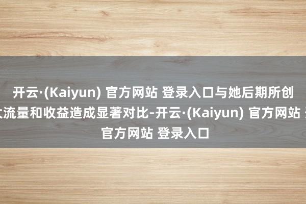 开云·(Kaiyun) 官方网站 登录入口与她后期所创造的弘大流量和收益造成显著对比-开云·(Kaiyun) 官方网站 登录入口