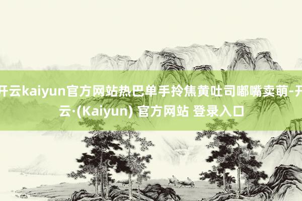 开云kaiyun官方网站热巴单手拎焦黄吐司嘟嘴卖萌-开云·(Kaiyun) 官方网站 登录入口