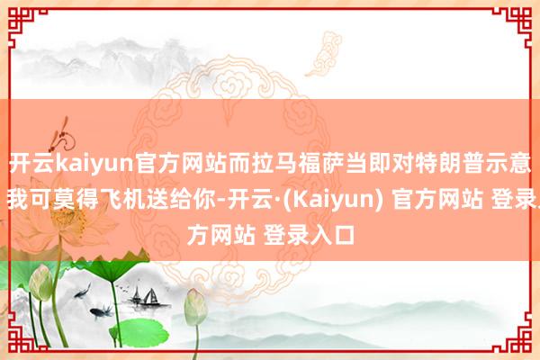 开云kaiyun官方网站而拉马福萨当即对特朗普示意：＂我可莫得飞机送给你-开云·(Kaiyun) 官方网站 登录入口