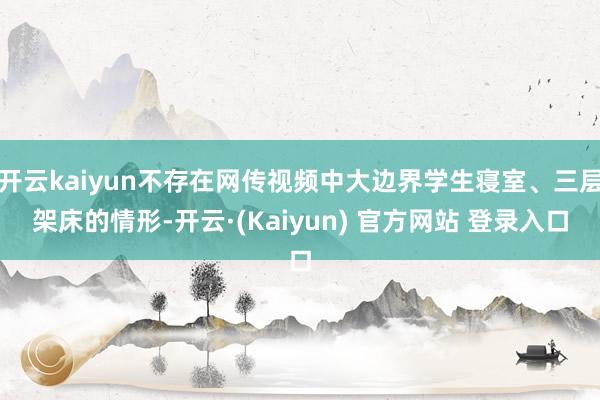 开云kaiyun不存在网传视频中大边界学生寝室、三层架床的情形-开云·(Kaiyun) 官方网站 登录入口