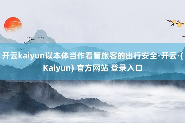开云kaiyun以本体当作看管旅客的出行安全-开云·(Kaiyun) 官方网站 登录入口