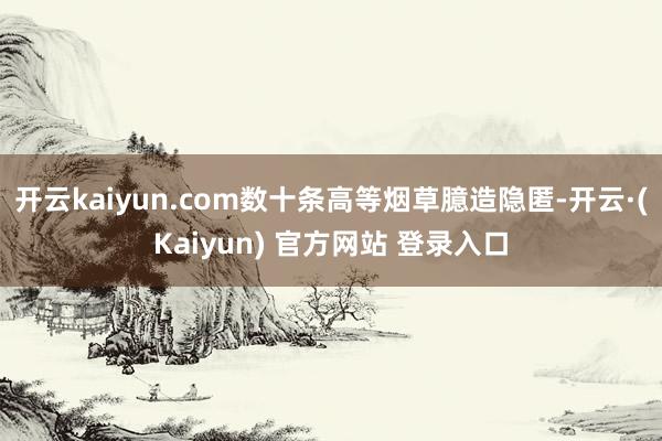 开云kaiyun.com数十条高等烟草臆造隐匿-开云·(Kaiyun) 官方网站 登录入口