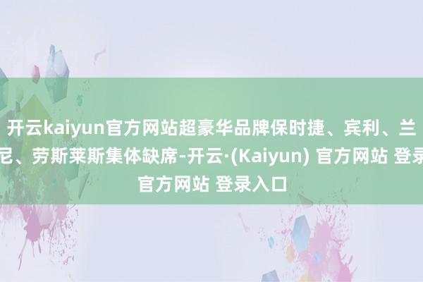 开云kaiyun官方网站超豪华品牌保时捷、宾利、兰博基尼、劳斯莱斯集体缺席-开云·(Kaiyun) 官方网站 登录入口