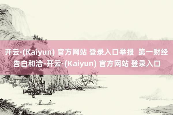 开云·(Kaiyun) 官方网站 登录入口举报  第一财经告白和洽-开云·(Kaiyun) 官方网站 登录入口