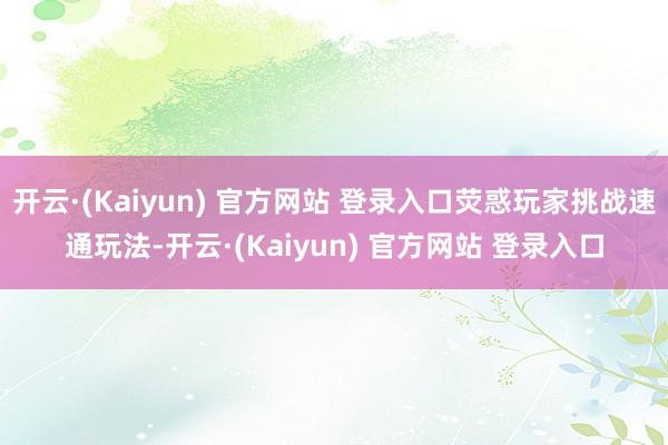 开云·(Kaiyun) 官方网站 登录入口荧惑玩家挑战速通玩法-开云·(Kaiyun) 官方网站 登录入口