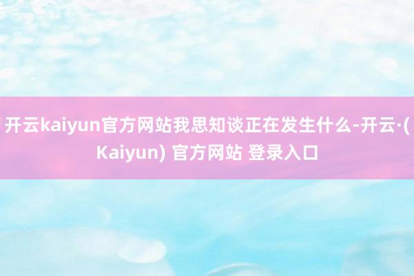 开云kaiyun官方网站我思知谈正在发生什么-开云·(Kaiyun) 官方网站 登录入口