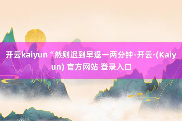 开云kaiyun“然则迟到早退一两分钟-开云·(Kaiyun) 官方网站 登录入口