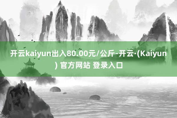 开云kaiyun出入80.00元/公斤-开云·(Kaiyun) 官方网站 登录入口