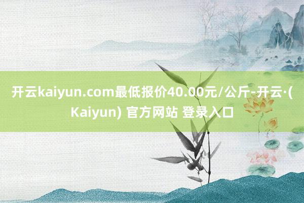 开云kaiyun.com最低报价40.00元/公斤-开云·(Kaiyun) 官方网站 登录入口