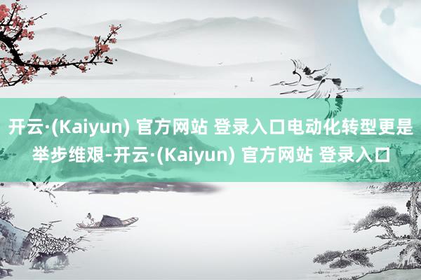 开云·(Kaiyun) 官方网站 登录入口电动化转型更是举步维艰-开云·(Kaiyun) 官方网站 登录入口