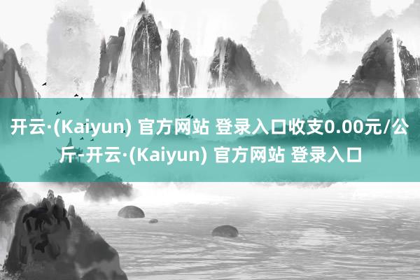 开云·(Kaiyun) 官方网站 登录入口收支0.00元/公斤-开云·(Kaiyun) 官方网站 登录入口
