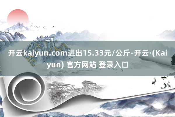 开云kaiyun.com进出15.33元/公斤-开云·(Kaiyun) 官方网站 登录入口