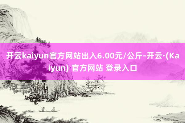 开云kaiyun官方网站出入6.00元/公斤-开云·(Kaiyun) 官方网站 登录入口