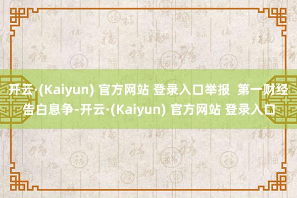开云·(Kaiyun) 官方网站 登录入口举报  第一财经告白息争-开云·(Kaiyun) 官方网站 登录入口