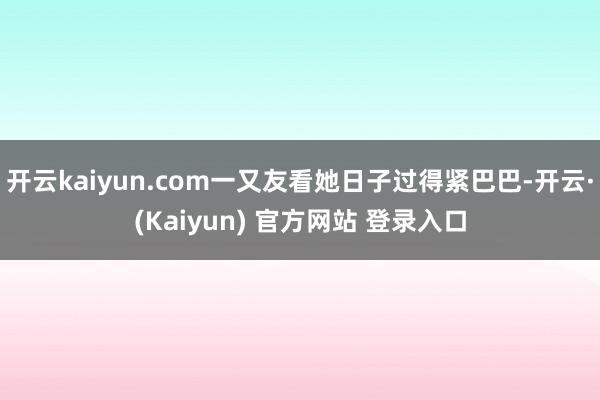 开云kaiyun.com一又友看她日子过得紧巴巴-开云·(Kaiyun) 官方网站 登录入口