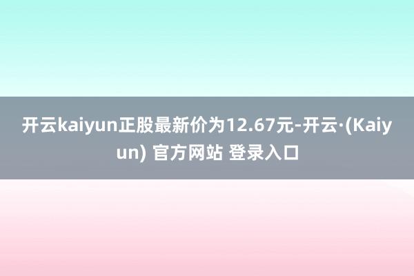 开云kaiyun正股最新价为12.67元-开云·(Kaiyun) 官方网站 登录入口