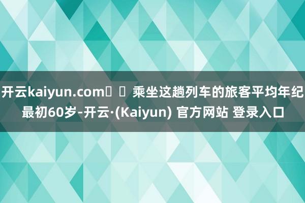开云kaiyun.com  乘坐这趟列车的旅客平均年纪最初60岁-开云·(Kaiyun) 官方网站 登录入口