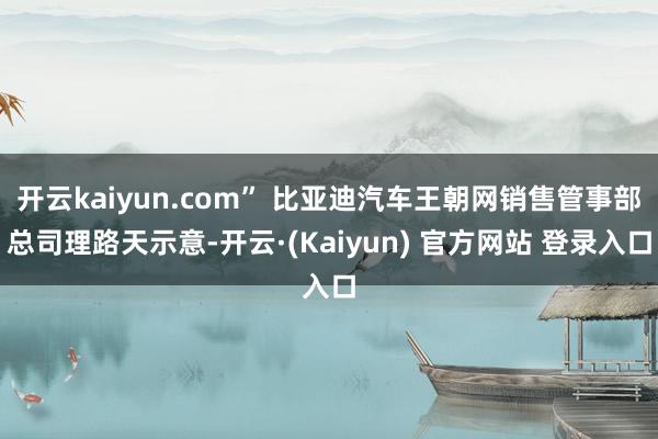 开云kaiyun.com” 比亚迪汽车王朝网销售管事部总司理路天示意-开云·(Kaiyun) 官方网站 登录入口