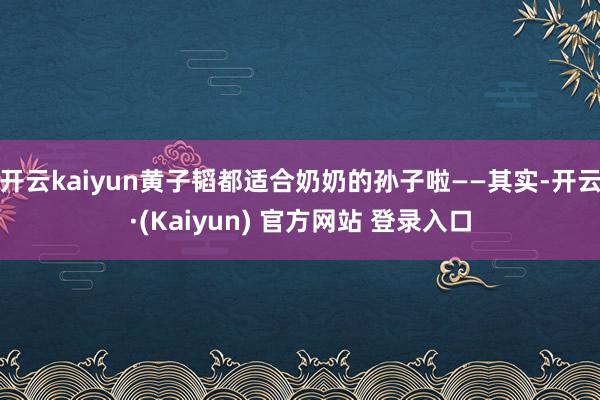 开云kaiyun黄子韬都适合奶奶的孙子啦——其实-开云·(Kaiyun) 官方网站 登录入口