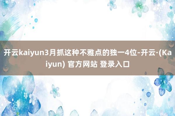 开云kaiyun3月抓这种不雅点的独一4位-开云·(Kaiyun) 官方网站 登录入口