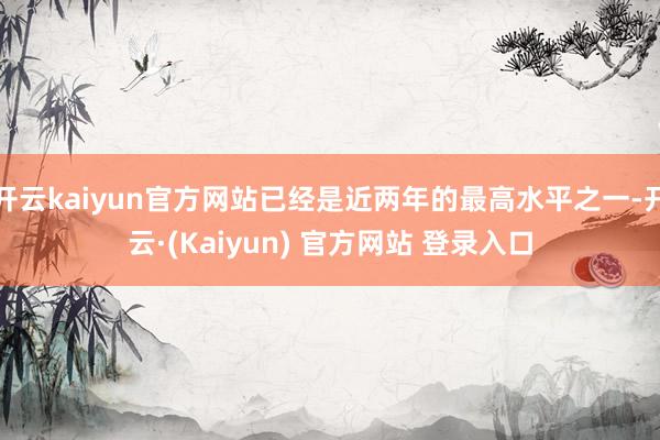 开云kaiyun官方网站已经是近两年的最高水平之一-开云·(Kaiyun) 官方网站 登录入口
