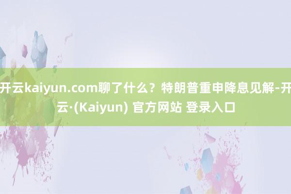 开云kaiyun.com聊了什么？特朗普重申降息见解-开云·(Kaiyun) 官方网站 登录入口