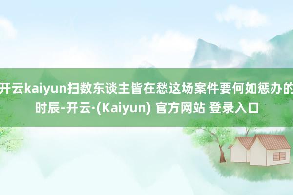 开云kaiyun扫数东谈主皆在愁这场案件要何如惩办的时辰-开云·(Kaiyun) 官方网站 登录入口