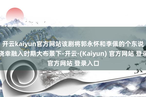 开云kaiyun官方网站该剧将郭永怀和李佩的个东说念主侥幸融入时期大布景下-开云·(Kaiyun) 官方网站 登录入口