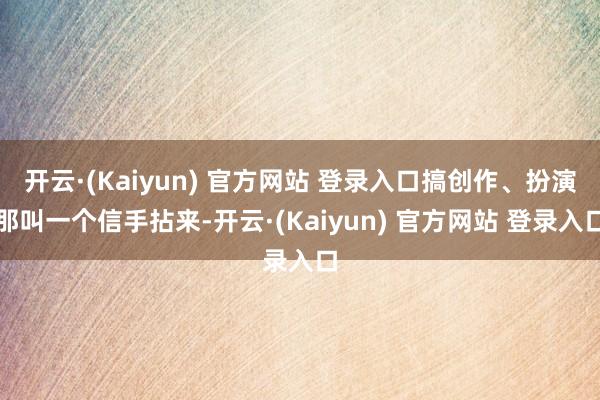 开云·(Kaiyun) 官方网站 登录入口搞创作、扮演那叫一个信手拈来-开云·(Kaiyun) 官方网站 登录入口
