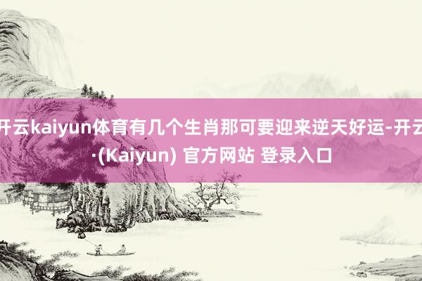 开云kaiyun体育有几个生肖那可要迎来逆天好运-开云·(Kaiyun) 官方网站 登录入口